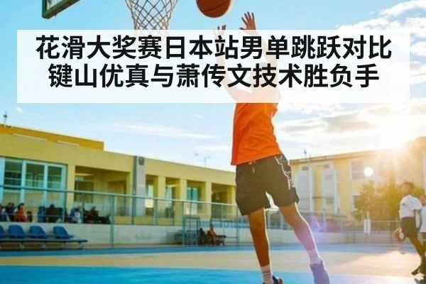 花滑大奖赛日本站男单跳跃对比 键山优真与萧传文技术胜负手